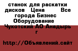 станок для раскатки дисков › Цена ­ 75 - Все города Бизнес » Оборудование   . Чукотский АО,Анадырь г.